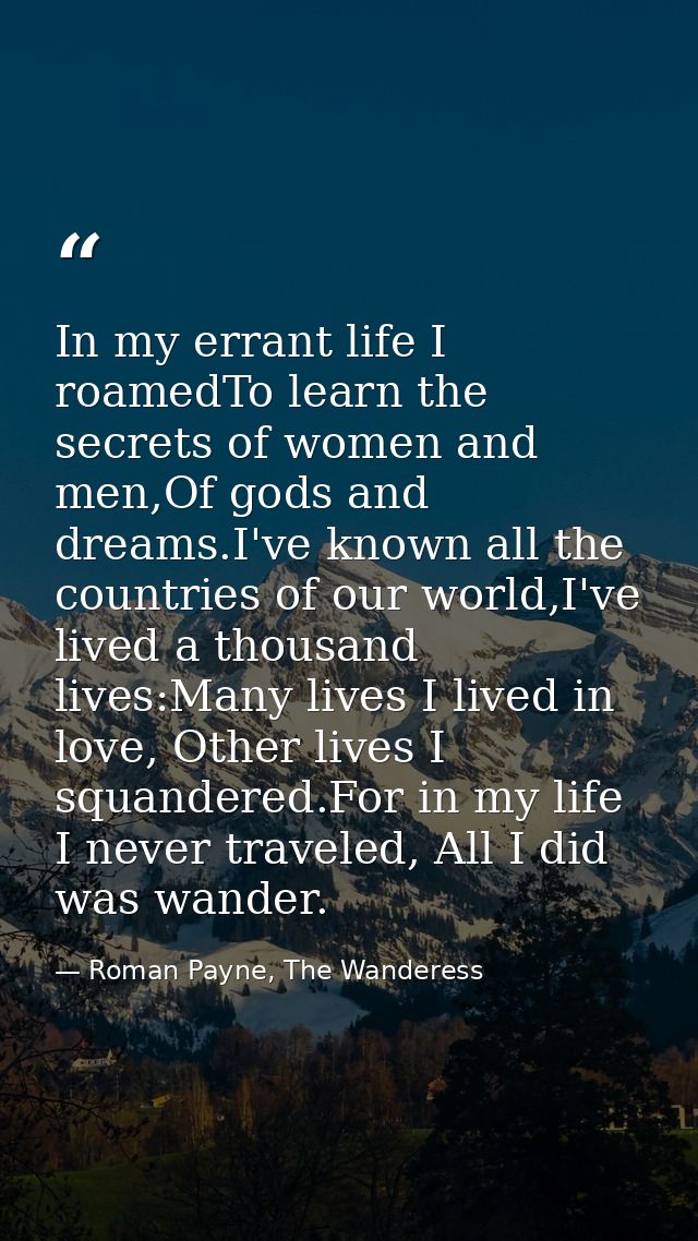 In my errant life I roamedTo learn the secrets of women and men,Of gods and dreams.I've known all the countries of our w — Roman Payne, The Wanderess