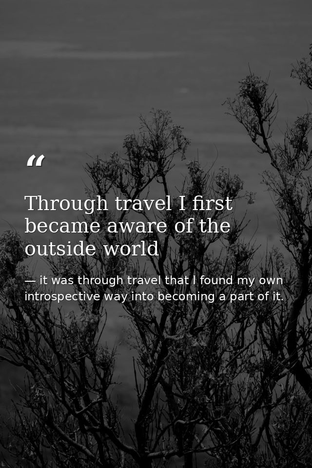 Through travel I first became aware of the outside world — it was through travel that I found my own introspective way into becoming a part of it.