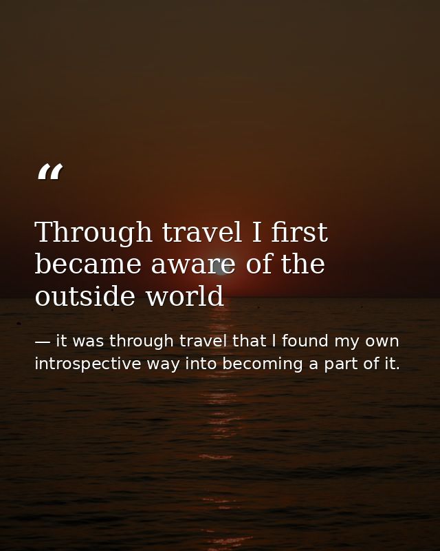 Through travel I first became aware of the outside world — it was through travel that I found my own introspective way into becoming a part of it.