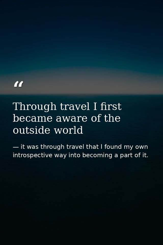 Through travel I first became aware of the outside world — it was through travel that I found my own introspective way into becoming a part of it.