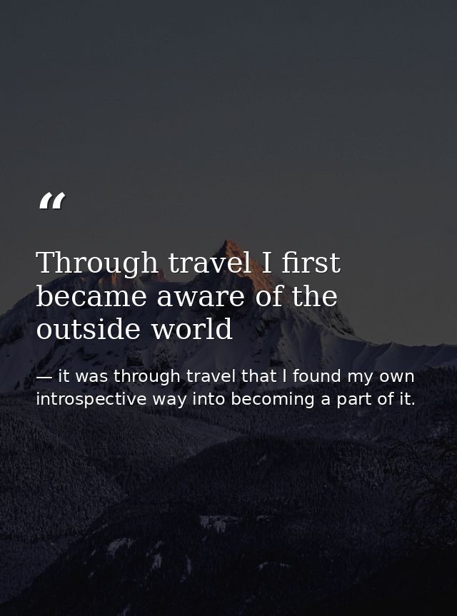 Through travel I first became aware of the outside world — it was through travel that I found my own introspective way into becoming a part of it.