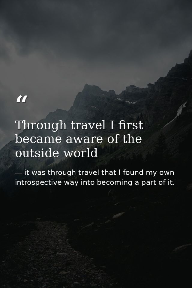 Through travel I first became aware of the outside world — it was through travel that I found my own introspective way into becoming a part of it.