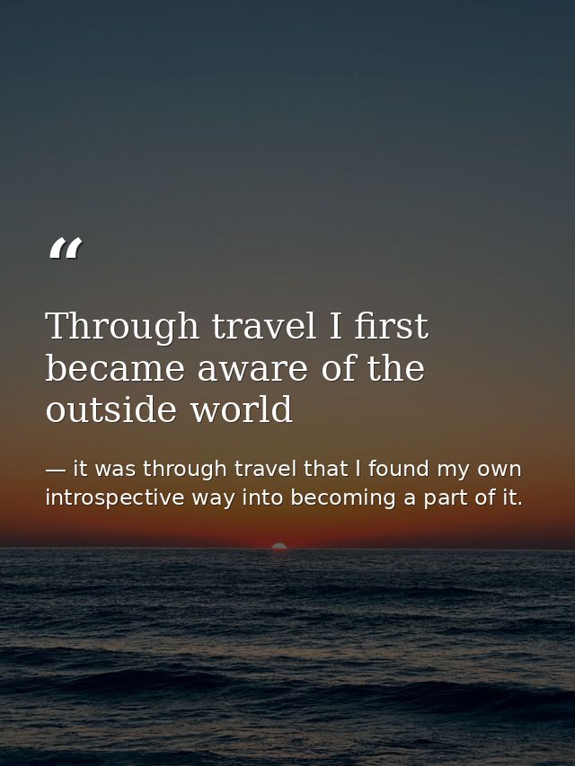 Through travel I first became aware of the outside world — it was through travel that I found my own introspective way into becoming a part of it.