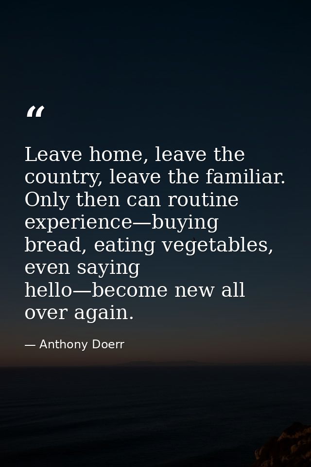 Leave home, leave the country, leave the familiar. Only then can routine experience—buying bread, eating vegetables, eve — Anthony Doerr