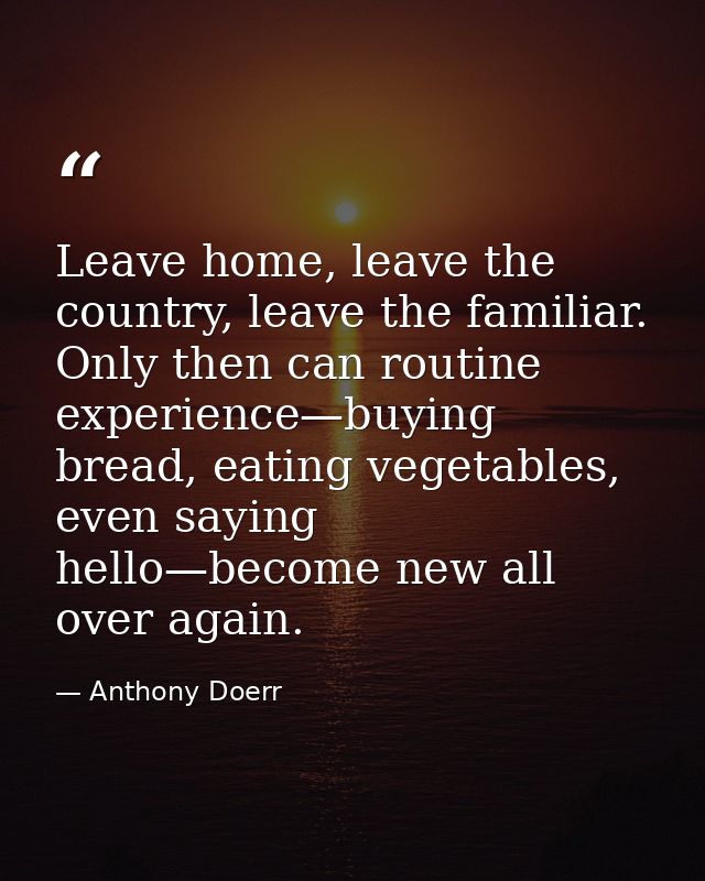 Leave home, leave the country, leave the familiar. Only then can routine experience—buying bread, eating vegetables, eve — Anthony Doerr