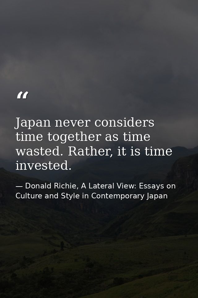 Japan never considers time together as time wasted. Rather, it is time invested. — Donald Richie, A Lateral View: Essays on Culture and Style in Contemporary Japan