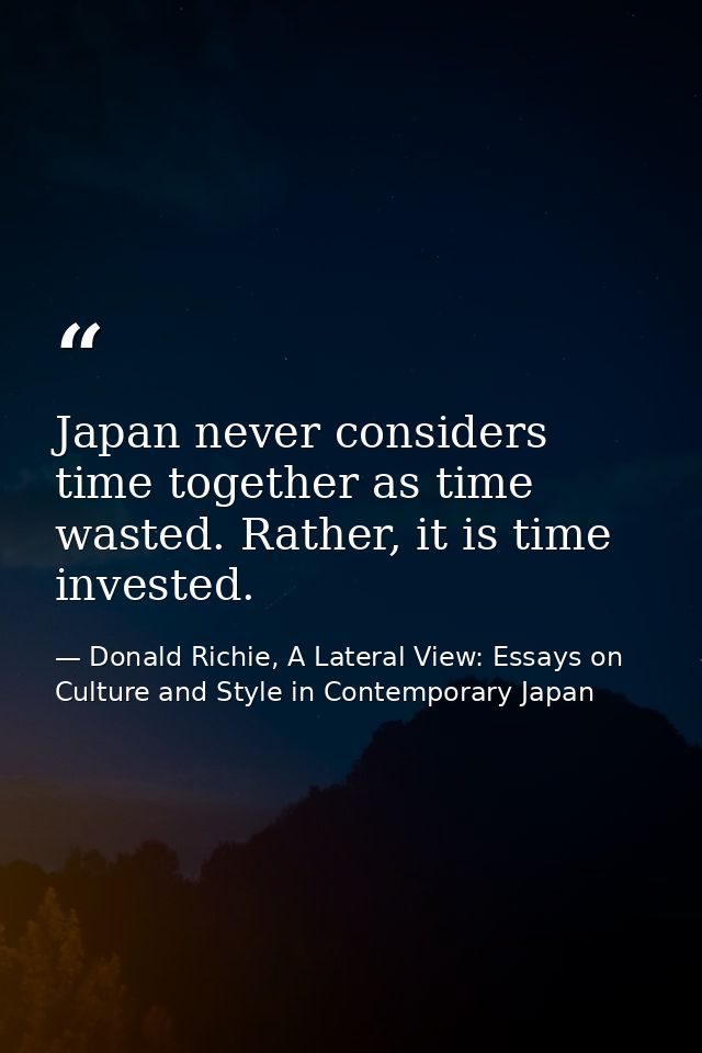 Japan never considers time together as time wasted. Rather, it is time invested. — Donald Richie, A Lateral View: Essays on Culture and Style in Contemporary Japan