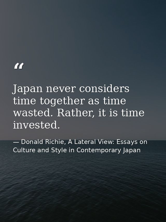 Japan never considers time together as time wasted. Rather, it is time invested. — Donald Richie, A Lateral View: Essays on Culture and Style in Contemporary Japan