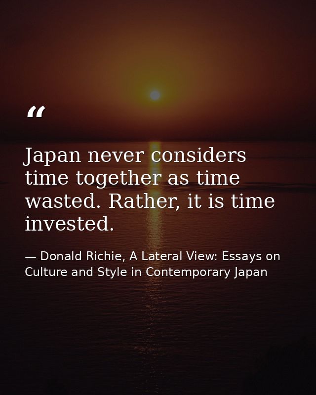 Japan never considers time together as time wasted. Rather, it is time invested. — Donald Richie, A Lateral View: Essays on Culture and Style in Contemporary Japan