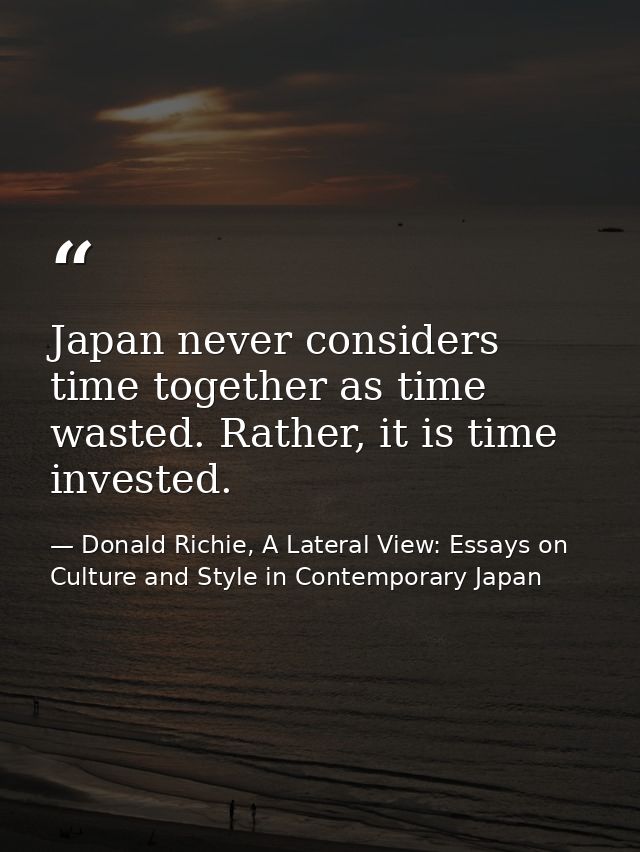 Japan never considers time together as time wasted. Rather, it is time invested. — Donald Richie, A Lateral View: Essays on Culture and Style in Contemporary Japan