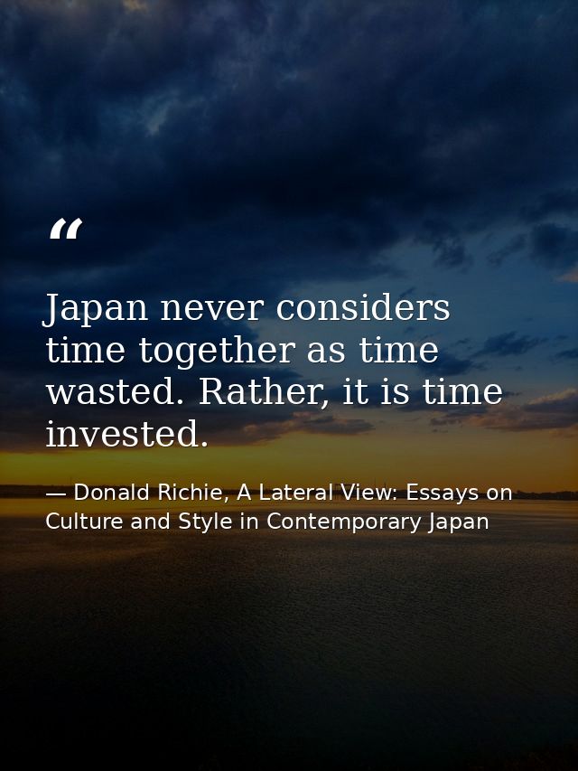 Japan never considers time together as time wasted. Rather, it is time invested. — Donald Richie, A Lateral View: Essays on Culture and Style in Contemporary Japan