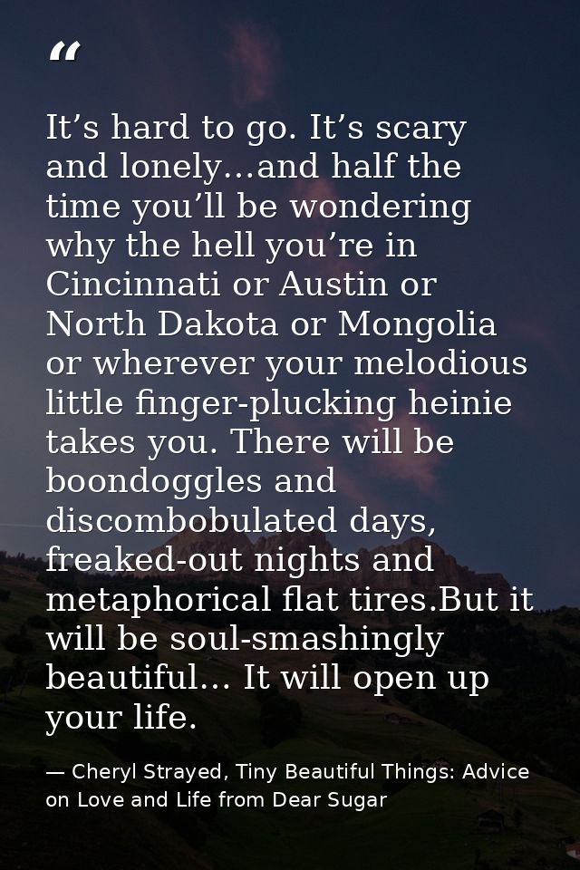 It’s hard to go. It’s scary and lonely…and half the time you’ll be wondering why the hell you’re in Cincinnati or Austin — Cheryl Strayed, Tiny Beautiful Things: Advice on Love and Life from Dear Sugar