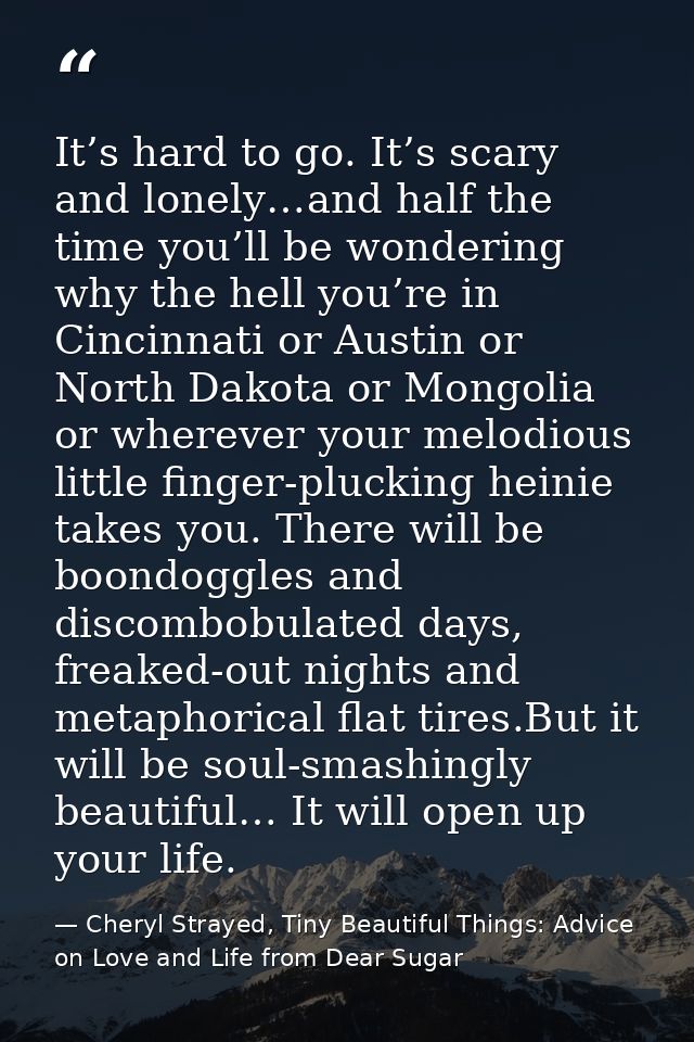 It’s hard to go. It’s scary and lonely…and half the time you’ll be wondering why the hell you’re in Cincinnati or Austin — Cheryl Strayed, Tiny Beautiful Things: Advice on Love and Life from Dear Sugar