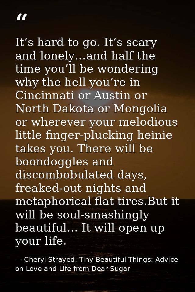 It’s hard to go. It’s scary and lonely…and half the time you’ll be wondering why the hell you’re in Cincinnati or Austin — Cheryl Strayed, Tiny Beautiful Things: Advice on Love and Life from Dear Sugar