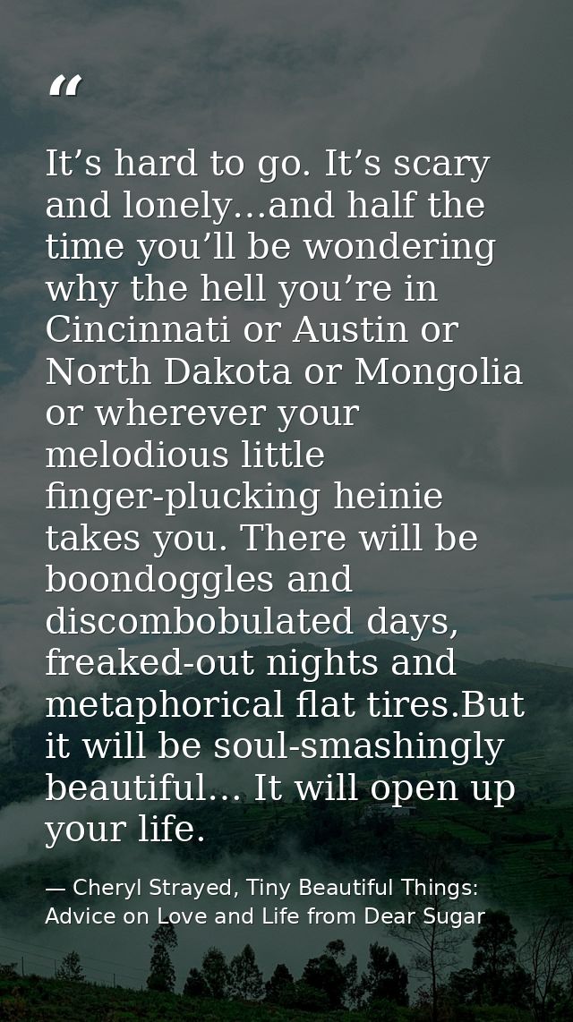 It’s hard to go. It’s scary and lonely…and half the time you’ll be wondering why the hell you’re in Cincinnati or Austin — Cheryl Strayed, Tiny Beautiful Things: Advice on Love and Life from Dear Sugar