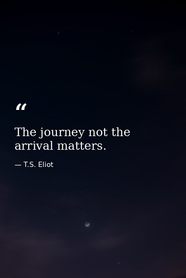 The journey not the arrival matters. — T.S. Eliot