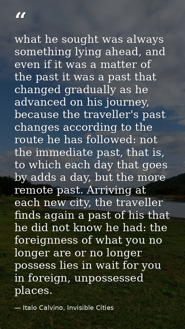 what he sought was always something lying ahead, and even if it was a matter of the past it was a past that changed grad — Italo Calvino, Invisible Cities