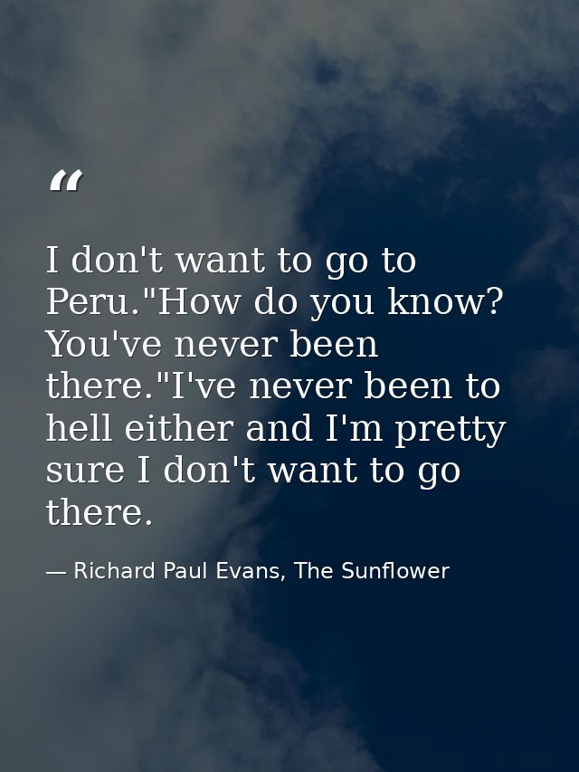 I don't want to go to Peru."How do you know? You've never been there."I've never been to hell either and I'm pretty sure — Richard Paul Evans, The Sunflower