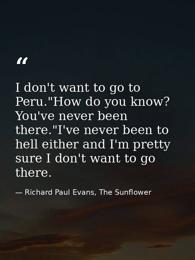 I don't want to go to Peru."How do you know? You've never been there."I've never been to hell either and I'm pretty sure — Richard Paul Evans, The Sunflower