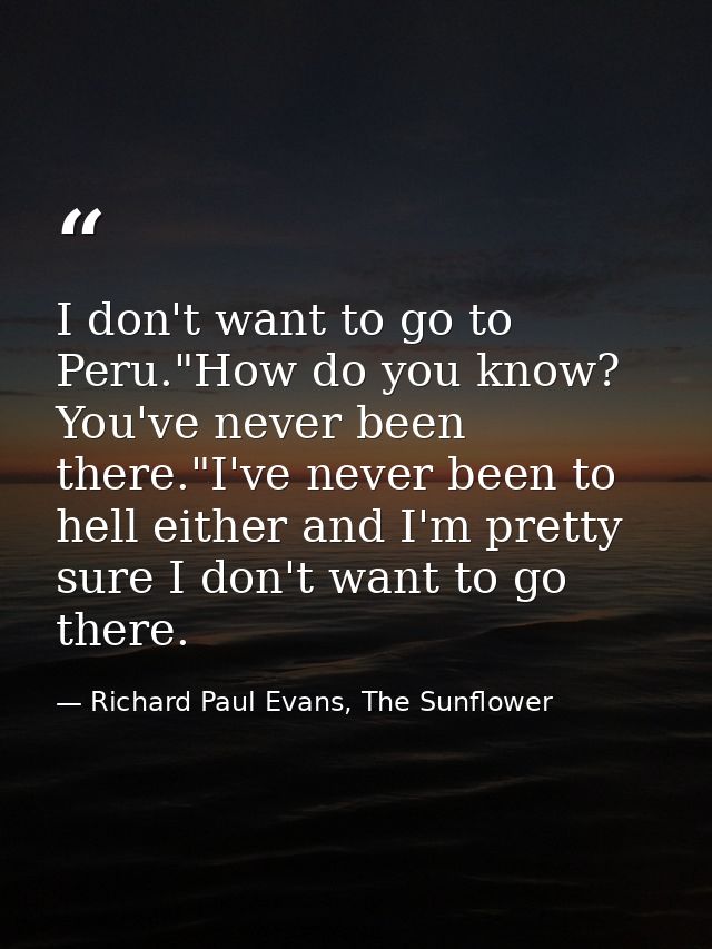 I don't want to go to Peru."How do you know? You've never been there."I've never been to hell either and I'm pretty sure — Richard Paul Evans, The Sunflower