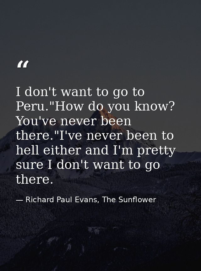I don't want to go to Peru."How do you know? You've never been there."I've never been to hell either and I'm pretty sure — Richard Paul Evans, The Sunflower