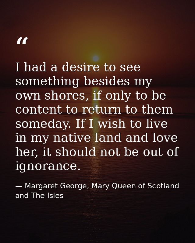 I had a desire to see something besides my own shores, if only to be content to return to them someday. If I wish to liv — Margaret George, Mary Queen of Scotland and The Isles