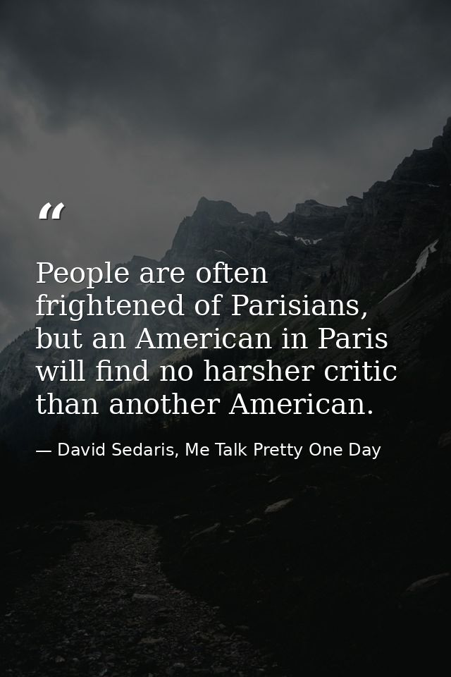 People are often frightened of Parisians, but an American in Paris will find no harsher critic than another American. — David Sedaris, Me Talk Pretty One Day
