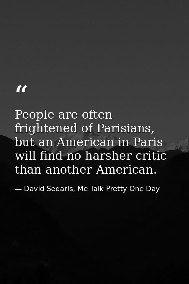 People are often frightened of Parisians, but an American in Paris will find no harsher critic than another American. — David Sedaris, Me Talk Pretty One Day