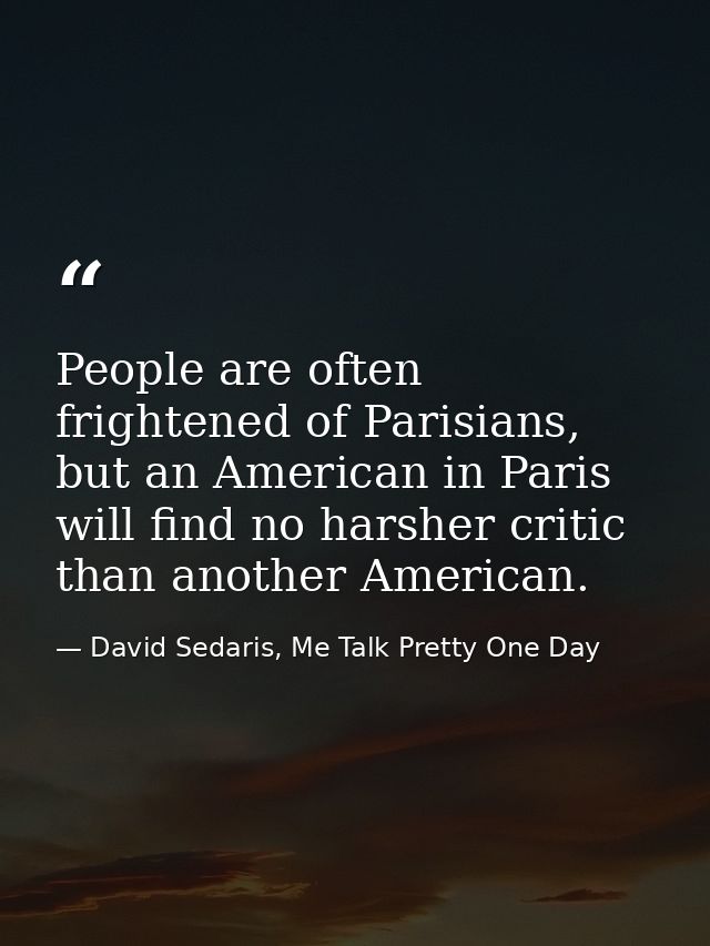 People are often frightened of Parisians, but an American in Paris will find no harsher critic than another American. — David Sedaris, Me Talk Pretty One Day