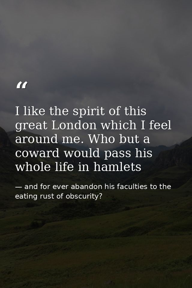 I like the spirit of this great London which I feel around me. Who but a coward would pass his whole life in hamlets — and for ever abandon his faculties to the eating rust of obscurity?