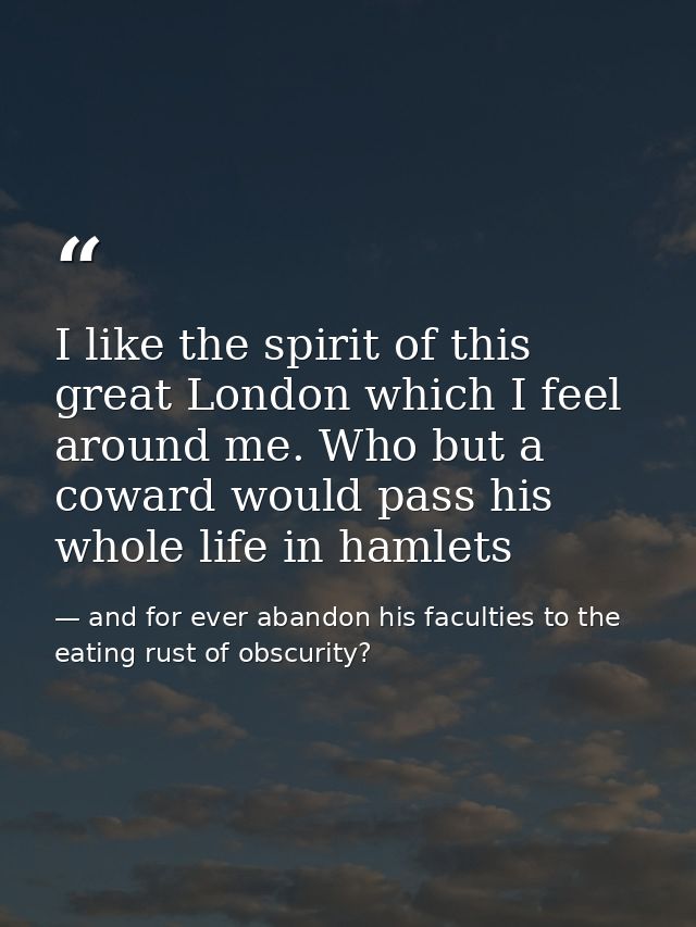 I like the spirit of this great London which I feel around me. Who but a coward would pass his whole life in hamlets — and for ever abandon his faculties to the eating rust of obscurity?