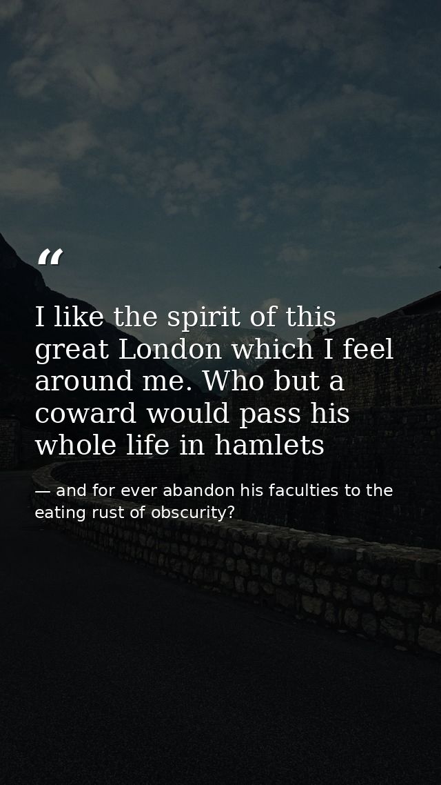 I like the spirit of this great London which I feel around me. Who but a coward would pass his whole life in hamlets — and for ever abandon his faculties to the eating rust of obscurity?