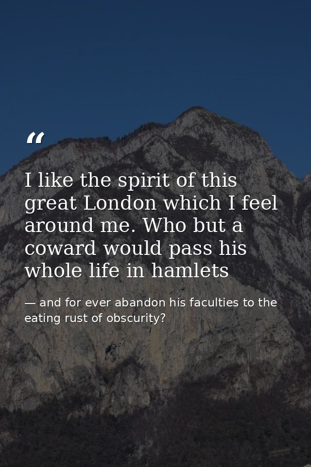 I like the spirit of this great London which I feel around me. Who but a coward would pass his whole life in hamlets — and for ever abandon his faculties to the eating rust of obscurity?