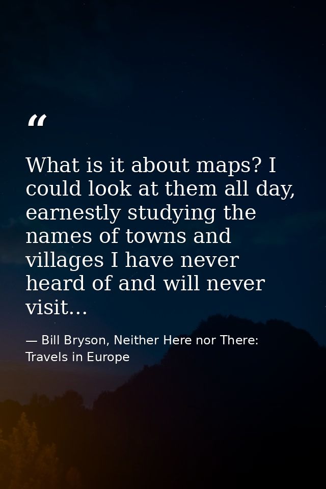 What is it about maps? I could look at them all day, earnestly studying the names of towns and villages I have never hea — Bill Bryson, Neither Here nor There: Travels in Europe