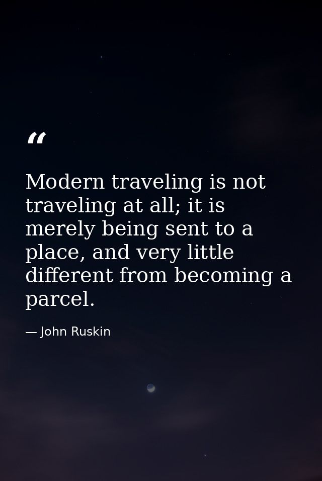 Modern traveling is not traveling at all; it is merely being sent to a place, and very little different from becoming a  — John Ruskin