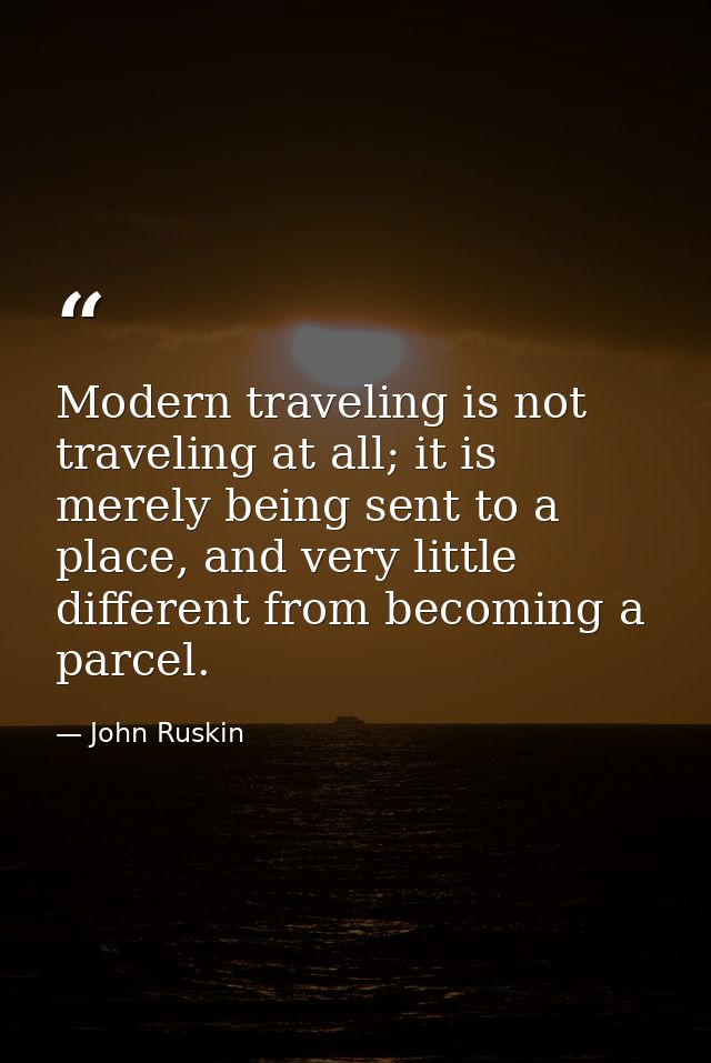 Modern traveling is not traveling at all; it is merely being sent to a place, and very little different from becoming a  — John Ruskin