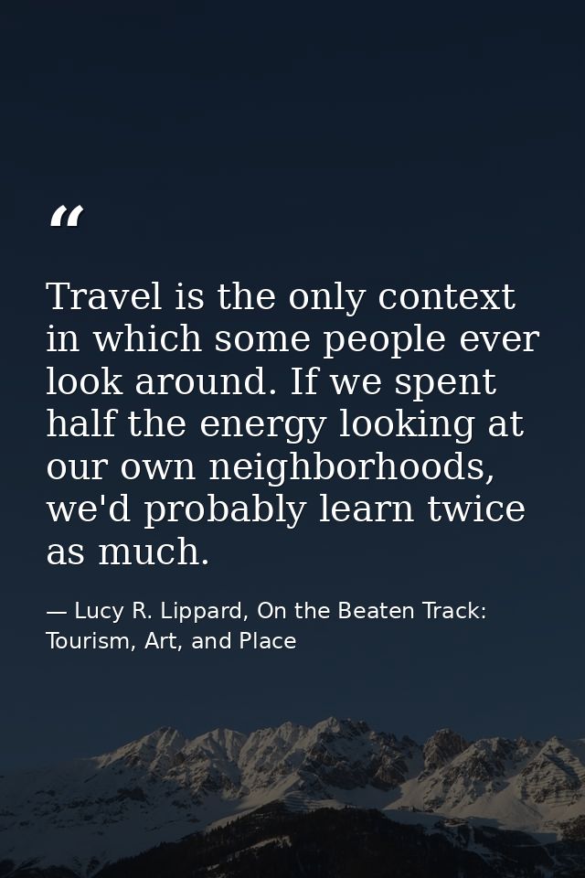 Travel is the only context in which some people ever look around. If we spent half the energy looking at our own neighbo — Lucy R. Lippard, On the Beaten Track: Tourism, Art, and Place