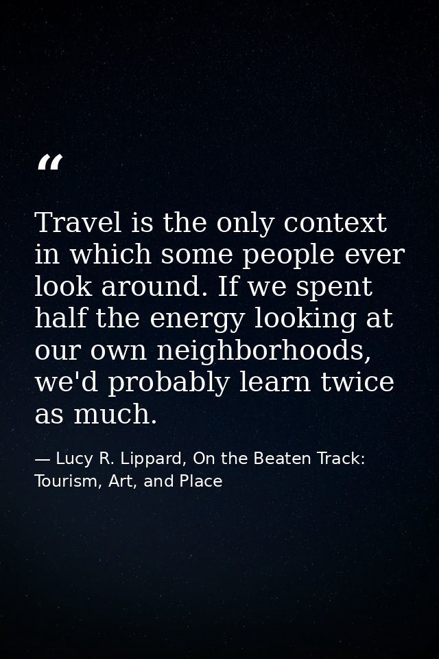 Travel is the only context in which some people ever look around. If we spent half the energy looking at our own neighbo — Lucy R. Lippard, On the Beaten Track: Tourism, Art, and Place