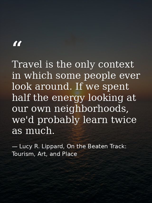 Travel is the only context in which some people ever look around. If we spent half the energy looking at our own neighbo — Lucy R. Lippard, On the Beaten Track: Tourism, Art, and Place
