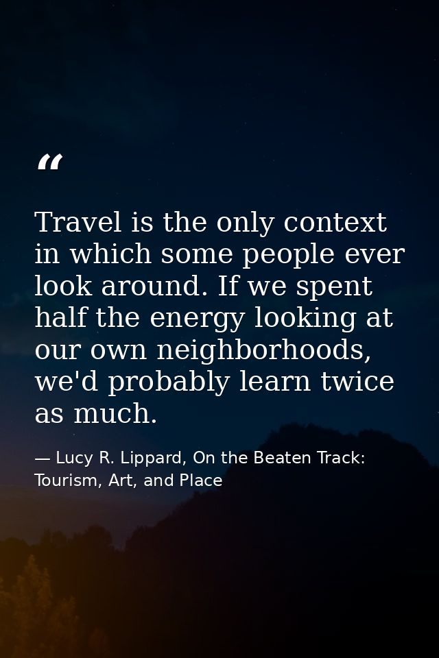 Travel is the only context in which some people ever look around. If we spent half the energy looking at our own neighbo — Lucy R. Lippard, On the Beaten Track: Tourism, Art, and Place