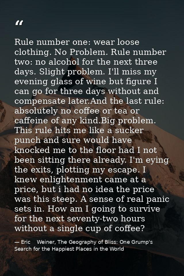 Rule number one: wear loose clothing. No Problem. Rule number two: no alcohol for the next three days. Slight problem. I — Eric    Weiner, The Geography of Bliss: One Grump's Search for the Happiest Places in the World
