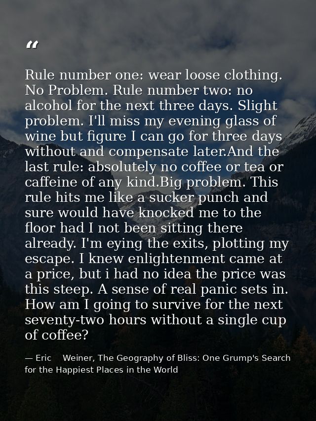 Rule number one: wear loose clothing. No Problem. Rule number two: no alcohol for the next three days. Slight problem. I — Eric    Weiner, The Geography of Bliss: One Grump's Search for the Happiest Places in the World