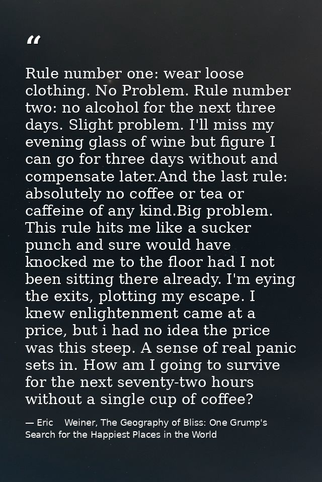 Rule number one: wear loose clothing. No Problem. Rule number two: no alcohol for the next three days. Slight problem. I — Eric    Weiner, The Geography of Bliss: One Grump's Search for the Happiest Places in the World