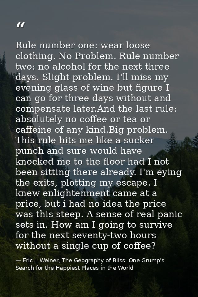 Rule number one: wear loose clothing. No Problem. Rule number two: no alcohol for the next three days. Slight problem. I — Eric    Weiner, The Geography of Bliss: One Grump's Search for the Happiest Places in the World