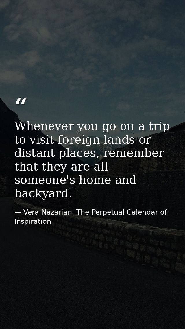 Whenever you go on a trip to visit foreign lands or distant places, remember that they are all someone's home and backya — Vera Nazarian, The Perpetual Calendar of Inspiration