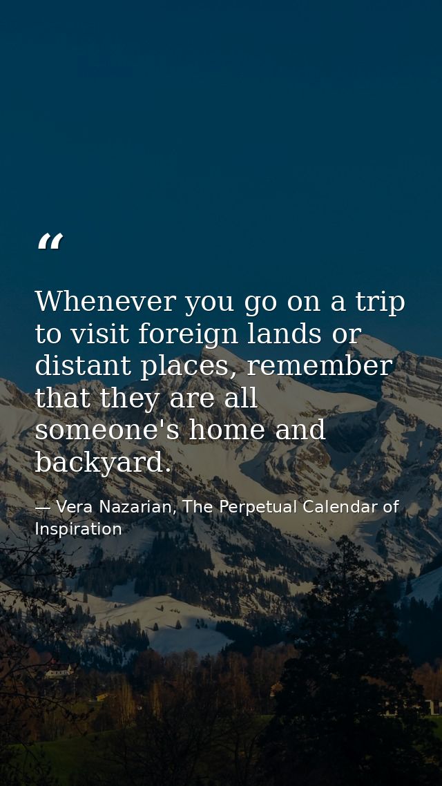 Whenever you go on a trip to visit foreign lands or distant places, remember that they are all someone's home and backya — Vera Nazarian, The Perpetual Calendar of Inspiration