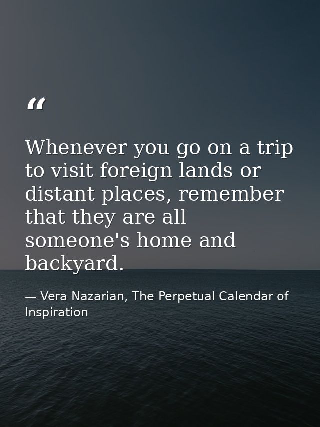 Whenever you go on a trip to visit foreign lands or distant places, remember that they are all someone's home and backya — Vera Nazarian, The Perpetual Calendar of Inspiration