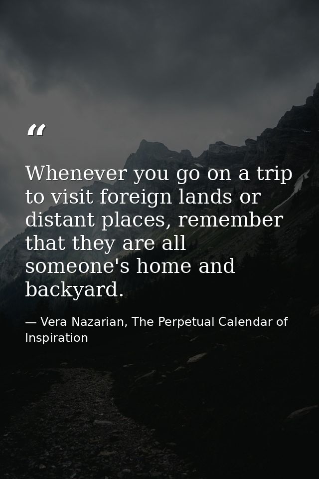 Whenever you go on a trip to visit foreign lands or distant places, remember that they are all someone's home and backya — Vera Nazarian, The Perpetual Calendar of Inspiration