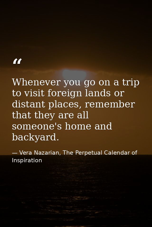 Whenever you go on a trip to visit foreign lands or distant places, remember that they are all someone's home and backya — Vera Nazarian, The Perpetual Calendar of Inspiration