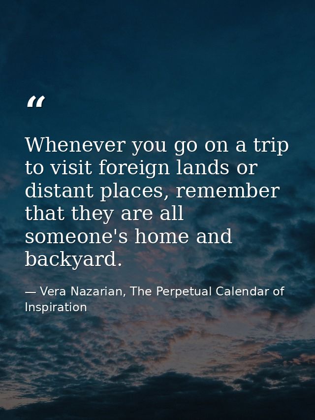 Whenever you go on a trip to visit foreign lands or distant places, remember that they are all someone's home and backya — Vera Nazarian, The Perpetual Calendar of Inspiration